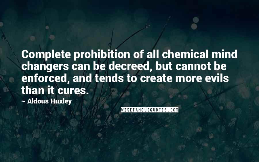 Aldous Huxley Quotes: Complete prohibition of all chemical mind changers can be decreed, but cannot be enforced, and tends to create more evils than it cures.