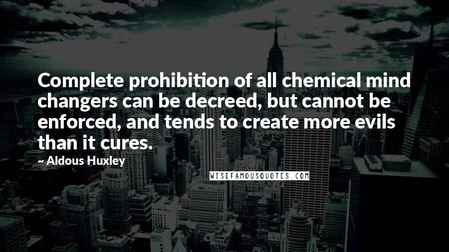 Aldous Huxley Quotes: Complete prohibition of all chemical mind changers can be decreed, but cannot be enforced, and tends to create more evils than it cures.