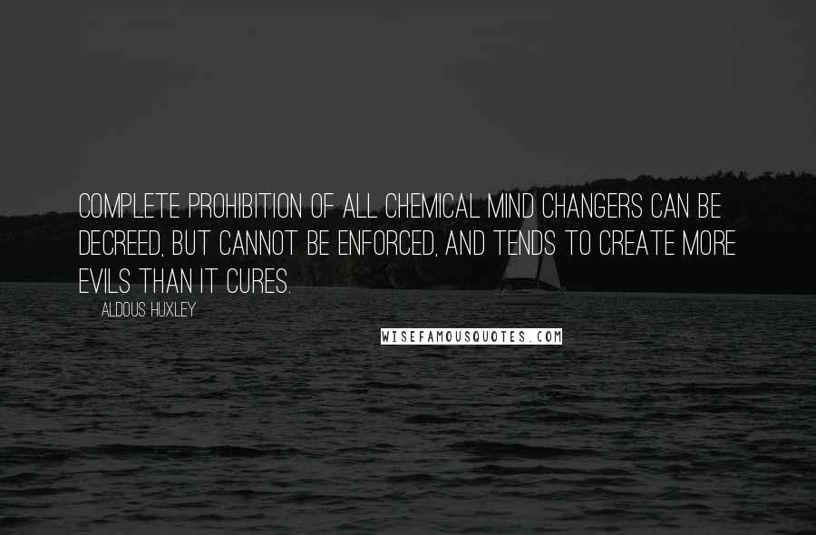 Aldous Huxley Quotes: Complete prohibition of all chemical mind changers can be decreed, but cannot be enforced, and tends to create more evils than it cures.