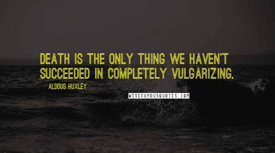 Aldous Huxley Quotes: Death is the only thing we haven't succeeded in completely vulgarizing.