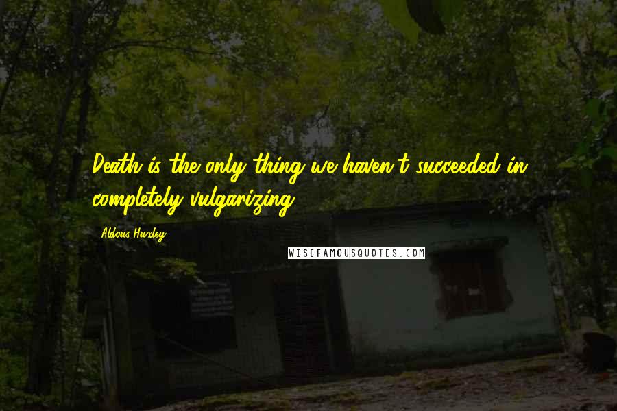 Aldous Huxley Quotes: Death is the only thing we haven't succeeded in completely vulgarizing.