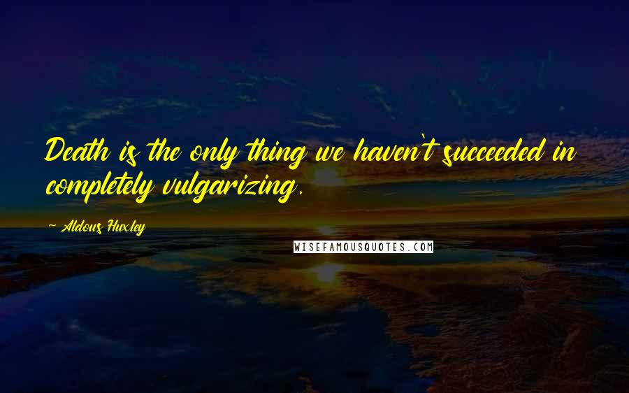Aldous Huxley Quotes: Death is the only thing we haven't succeeded in completely vulgarizing.