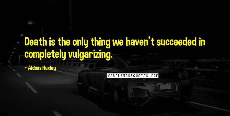 Aldous Huxley Quotes: Death is the only thing we haven't succeeded in completely vulgarizing.
