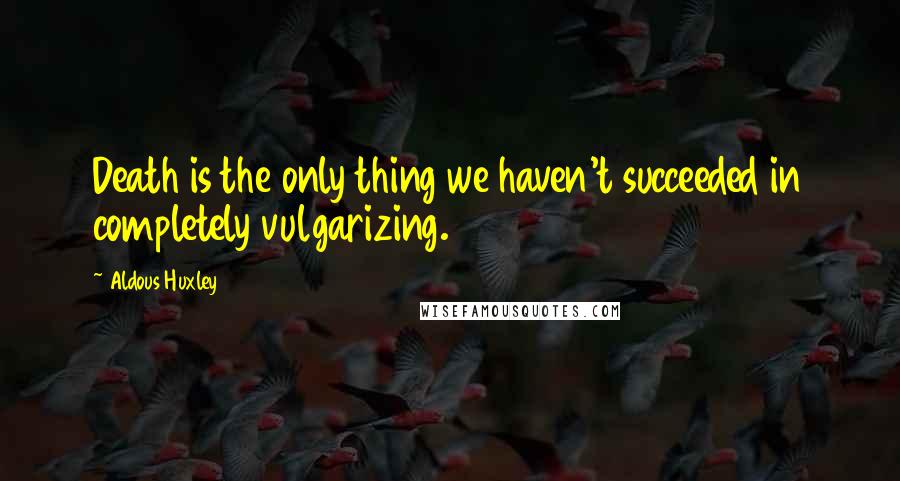 Aldous Huxley Quotes: Death is the only thing we haven't succeeded in completely vulgarizing.