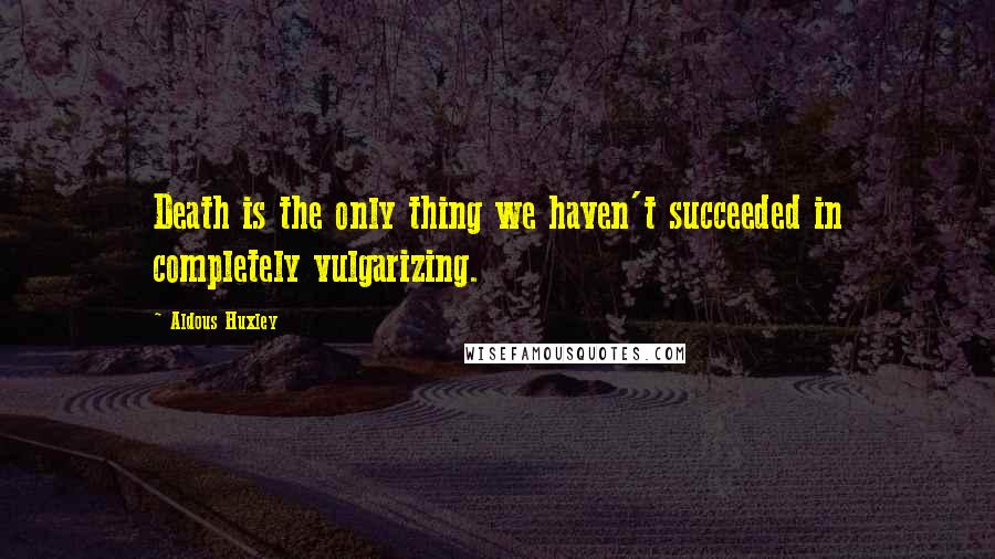 Aldous Huxley Quotes: Death is the only thing we haven't succeeded in completely vulgarizing.