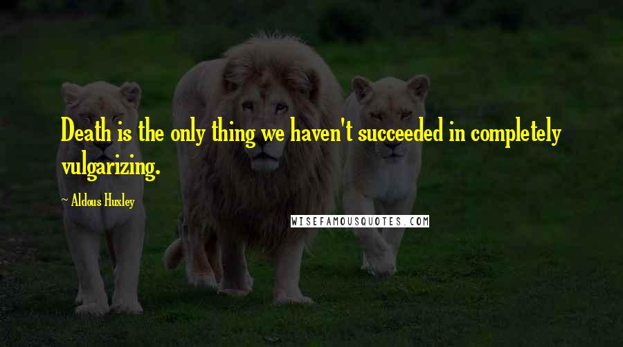 Aldous Huxley Quotes: Death is the only thing we haven't succeeded in completely vulgarizing.