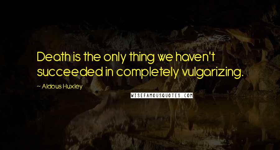 Aldous Huxley Quotes: Death is the only thing we haven't succeeded in completely vulgarizing.