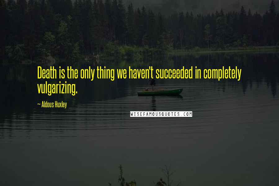Aldous Huxley Quotes: Death is the only thing we haven't succeeded in completely vulgarizing.