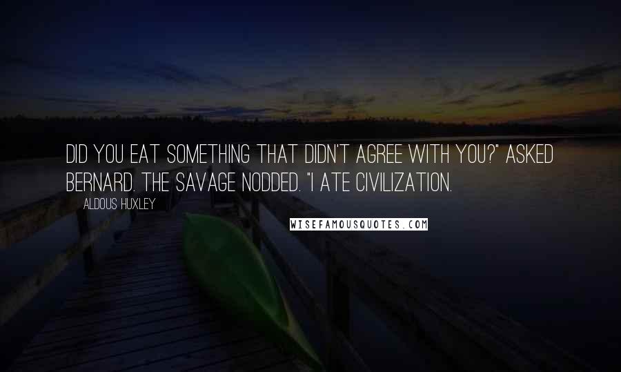 Aldous Huxley Quotes: Did you eat something that didn't agree with you?" asked Bernard. The Savage nodded. "I ate civilization.