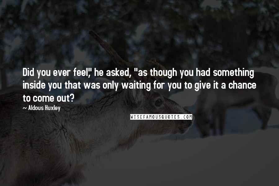 Aldous Huxley Quotes: Did you ever feel," he asked, "as though you had something inside you that was only waiting for you to give it a chance to come out?