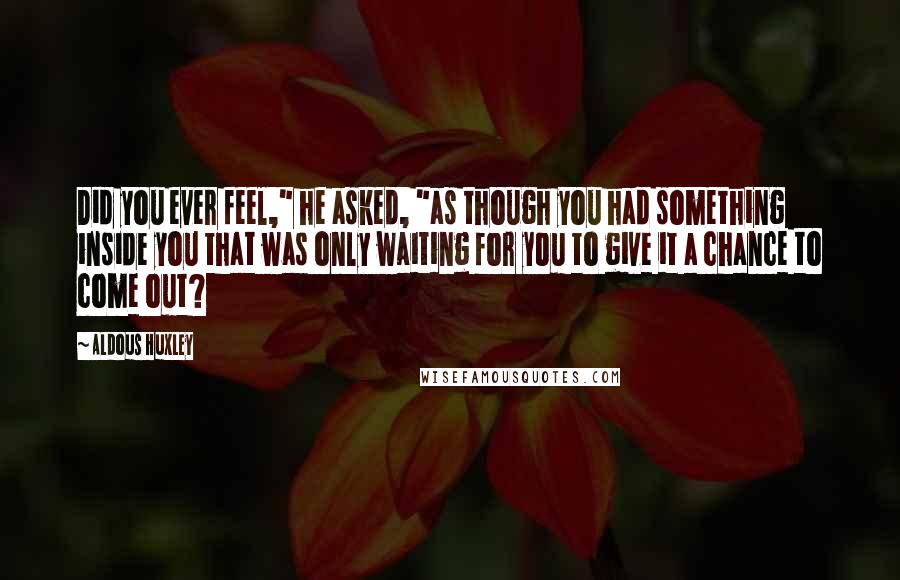 Aldous Huxley Quotes: Did you ever feel," he asked, "as though you had something inside you that was only waiting for you to give it a chance to come out?