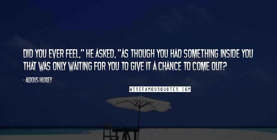Aldous Huxley Quotes: Did you ever feel," he asked, "as though you had something inside you that was only waiting for you to give it a chance to come out?