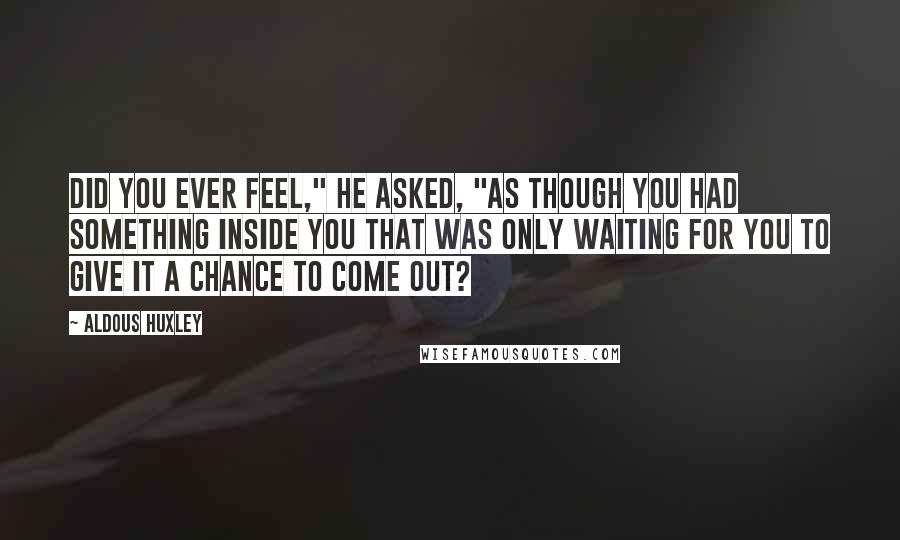Aldous Huxley Quotes: Did you ever feel," he asked, "as though you had something inside you that was only waiting for you to give it a chance to come out?