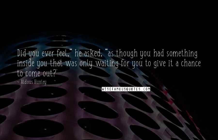 Aldous Huxley Quotes: Did you ever feel," he asked, "as though you had something inside you that was only waiting for you to give it a chance to come out?