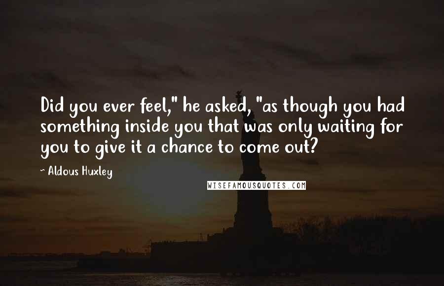Aldous Huxley Quotes: Did you ever feel," he asked, "as though you had something inside you that was only waiting for you to give it a chance to come out?