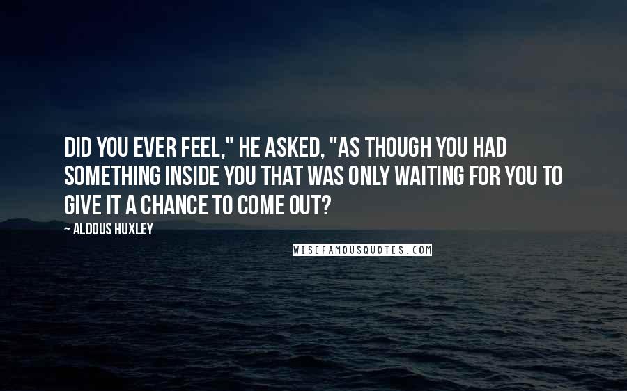 Aldous Huxley Quotes: Did you ever feel," he asked, "as though you had something inside you that was only waiting for you to give it a chance to come out?