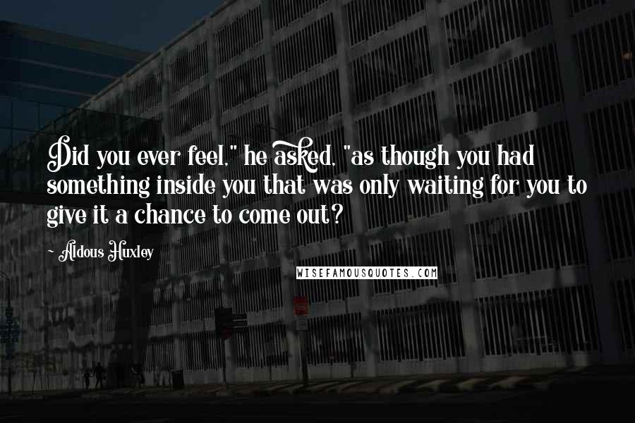 Aldous Huxley Quotes: Did you ever feel," he asked, "as though you had something inside you that was only waiting for you to give it a chance to come out?