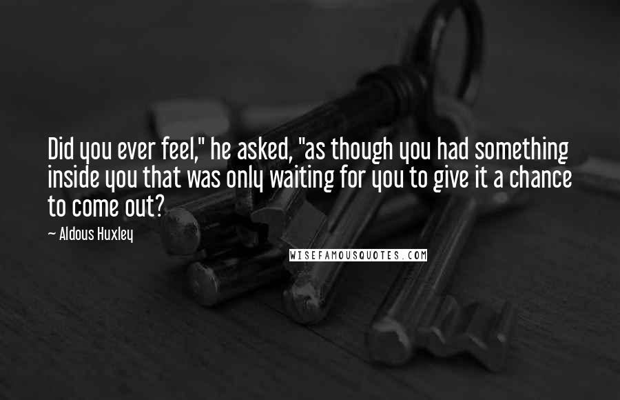 Aldous Huxley Quotes: Did you ever feel," he asked, "as though you had something inside you that was only waiting for you to give it a chance to come out?