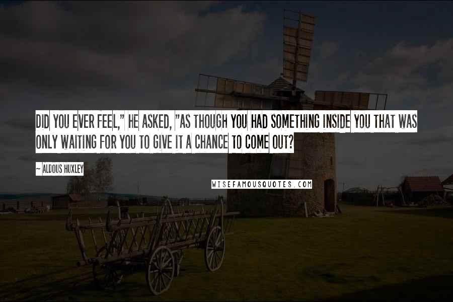 Aldous Huxley Quotes: Did you ever feel," he asked, "as though you had something inside you that was only waiting for you to give it a chance to come out?