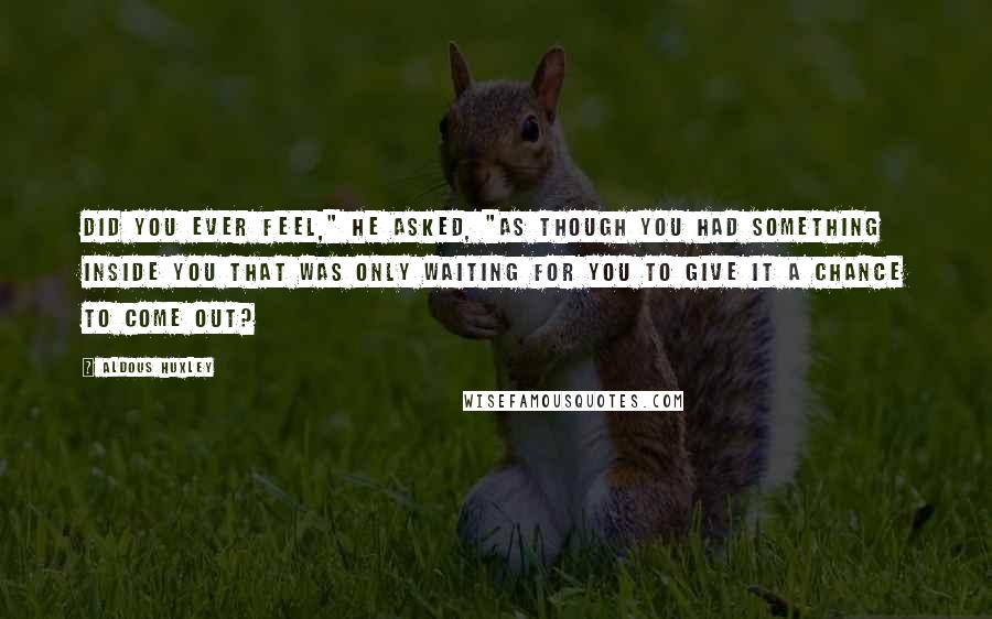 Aldous Huxley Quotes: Did you ever feel," he asked, "as though you had something inside you that was only waiting for you to give it a chance to come out?