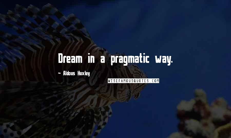 Aldous Huxley Quotes: Dream in a pragmatic way.