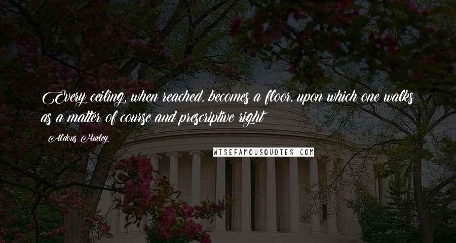 Aldous Huxley Quotes: Every ceiling, when reached, becomes a floor, upon which one walks as a matter of course and prescriptive right