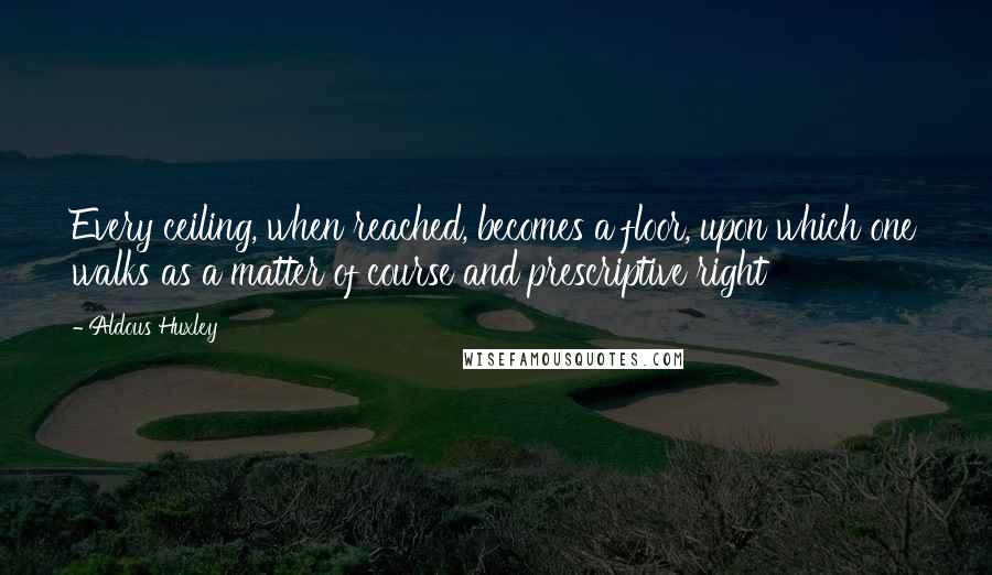 Aldous Huxley Quotes: Every ceiling, when reached, becomes a floor, upon which one walks as a matter of course and prescriptive right