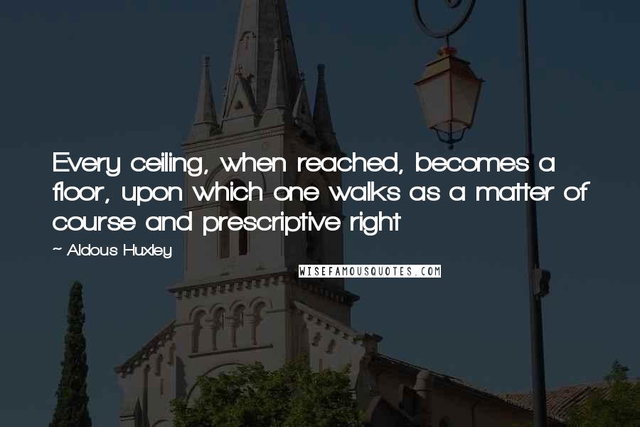 Aldous Huxley Quotes: Every ceiling, when reached, becomes a floor, upon which one walks as a matter of course and prescriptive right