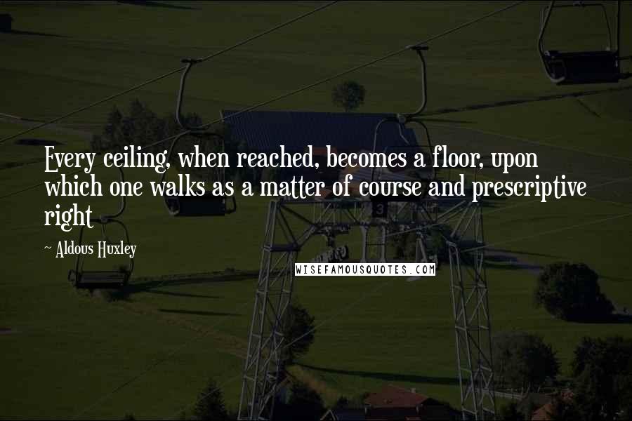 Aldous Huxley Quotes: Every ceiling, when reached, becomes a floor, upon which one walks as a matter of course and prescriptive right