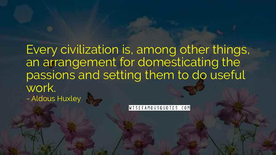 Aldous Huxley Quotes: Every civilization is, among other things, an arrangement for domesticating the passions and setting them to do useful work.