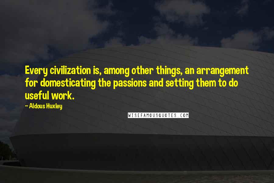 Aldous Huxley Quotes: Every civilization is, among other things, an arrangement for domesticating the passions and setting them to do useful work.