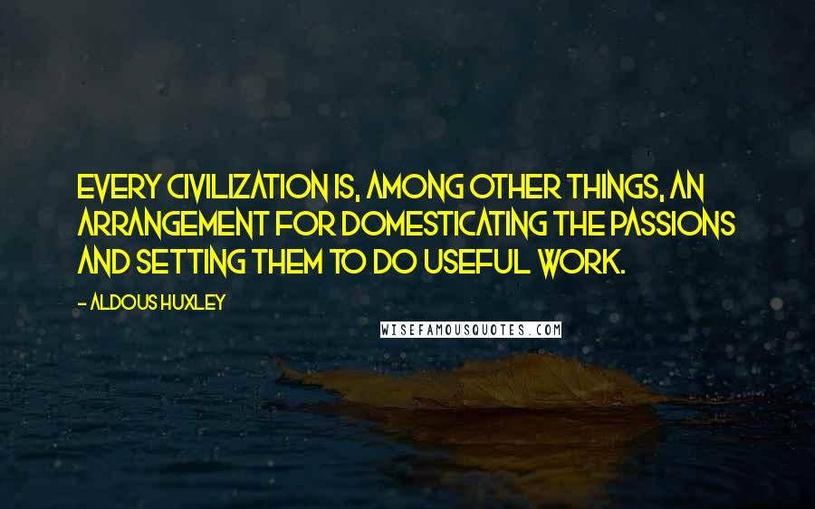 Aldous Huxley Quotes: Every civilization is, among other things, an arrangement for domesticating the passions and setting them to do useful work.