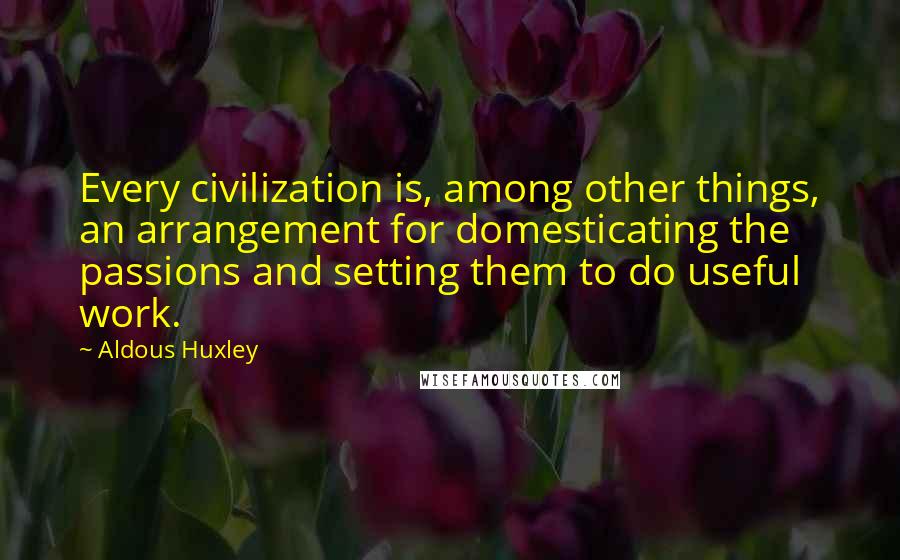 Aldous Huxley Quotes: Every civilization is, among other things, an arrangement for domesticating the passions and setting them to do useful work.