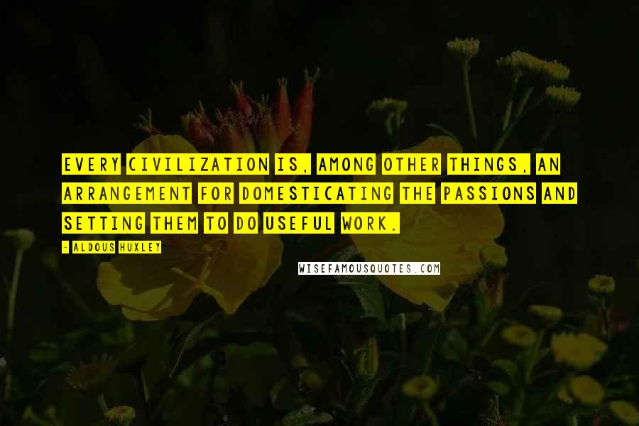 Aldous Huxley Quotes: Every civilization is, among other things, an arrangement for domesticating the passions and setting them to do useful work.