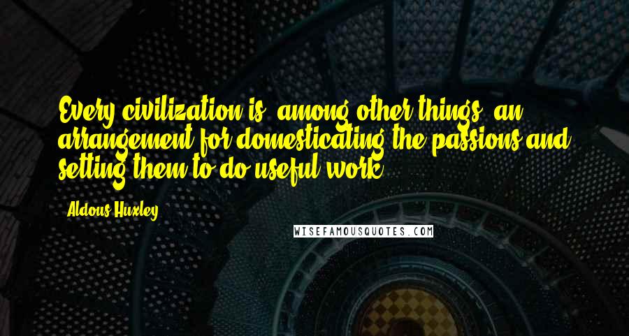 Aldous Huxley Quotes: Every civilization is, among other things, an arrangement for domesticating the passions and setting them to do useful work.