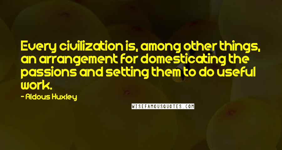 Aldous Huxley Quotes: Every civilization is, among other things, an arrangement for domesticating the passions and setting them to do useful work.