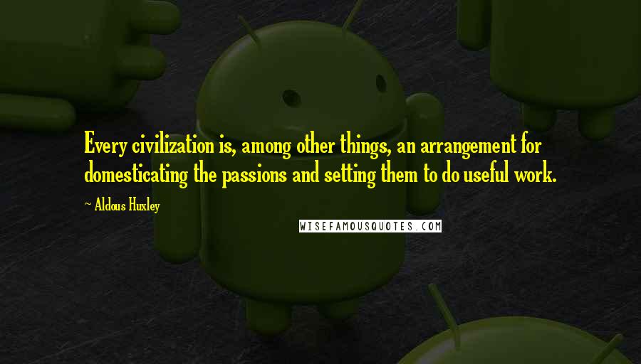 Aldous Huxley Quotes: Every civilization is, among other things, an arrangement for domesticating the passions and setting them to do useful work.