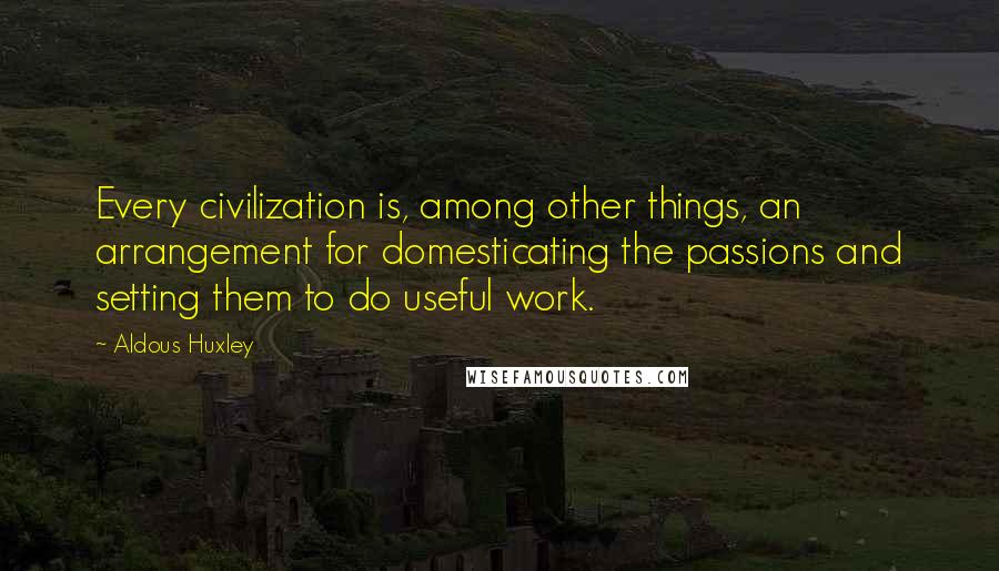 Aldous Huxley Quotes: Every civilization is, among other things, an arrangement for domesticating the passions and setting them to do useful work.