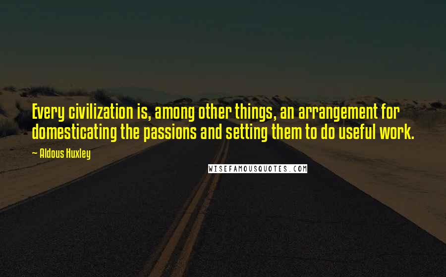 Aldous Huxley Quotes: Every civilization is, among other things, an arrangement for domesticating the passions and setting them to do useful work.