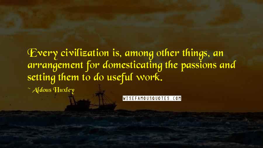 Aldous Huxley Quotes: Every civilization is, among other things, an arrangement for domesticating the passions and setting them to do useful work.