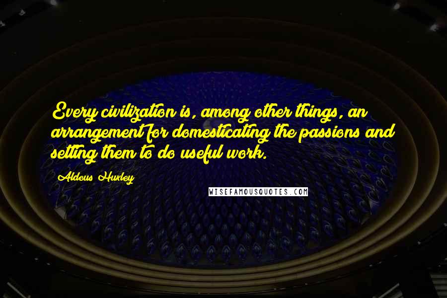 Aldous Huxley Quotes: Every civilization is, among other things, an arrangement for domesticating the passions and setting them to do useful work.