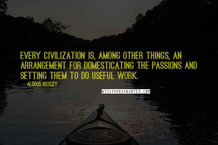 Aldous Huxley Quotes: Every civilization is, among other things, an arrangement for domesticating the passions and setting them to do useful work.