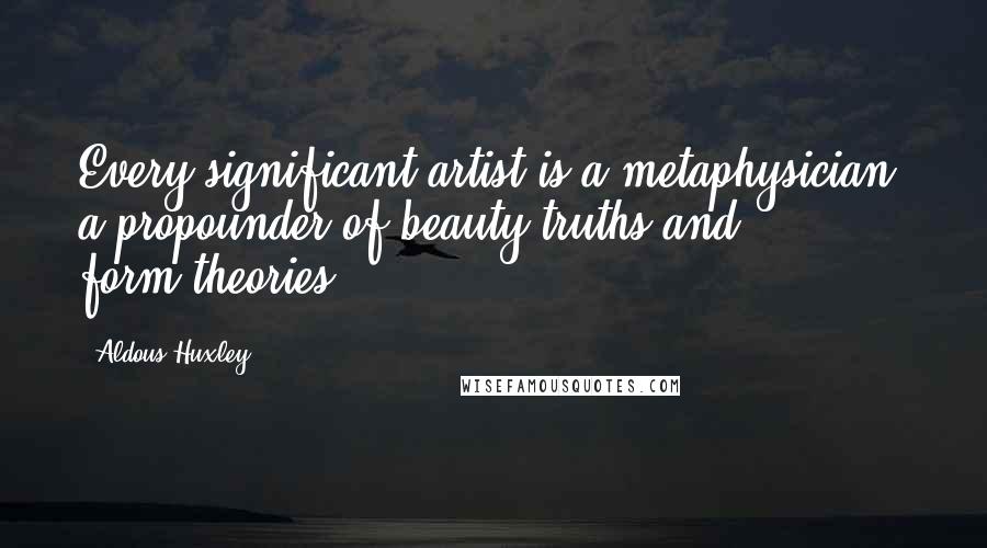 Aldous Huxley Quotes: Every significant artist is a metaphysician, a propounder of beauty-truths and form-theories.