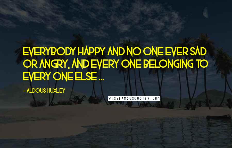 Aldous Huxley Quotes: Everybody happy and no one ever sad or angry, and every one belonging to every one else ...