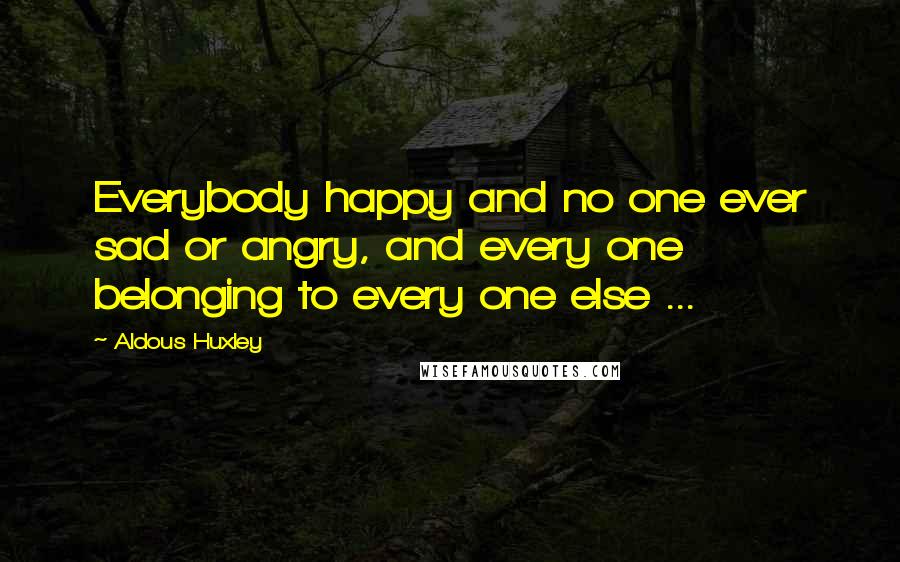 Aldous Huxley Quotes: Everybody happy and no one ever sad or angry, and every one belonging to every one else ...