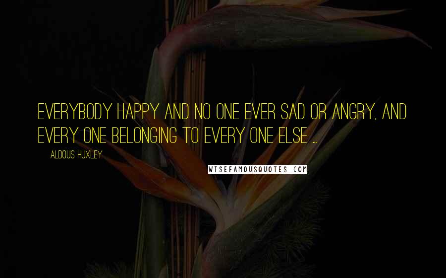 Aldous Huxley Quotes: Everybody happy and no one ever sad or angry, and every one belonging to every one else ...