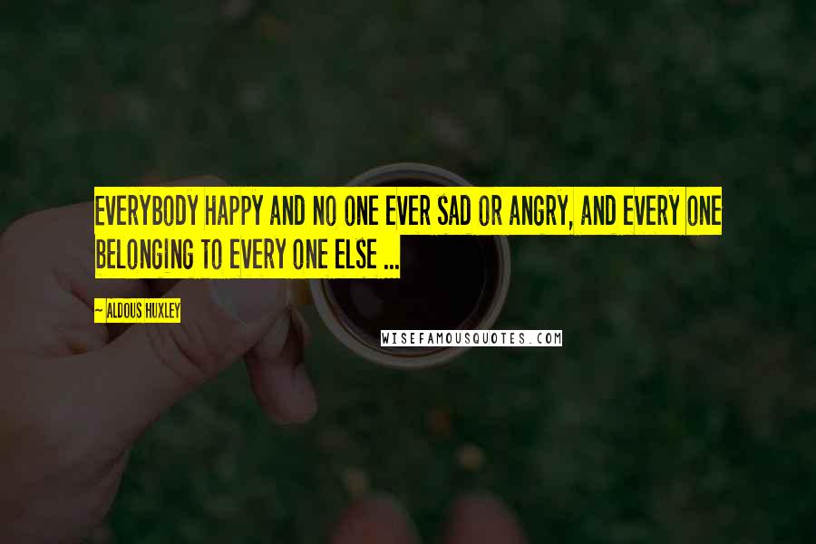 Aldous Huxley Quotes: Everybody happy and no one ever sad or angry, and every one belonging to every one else ...