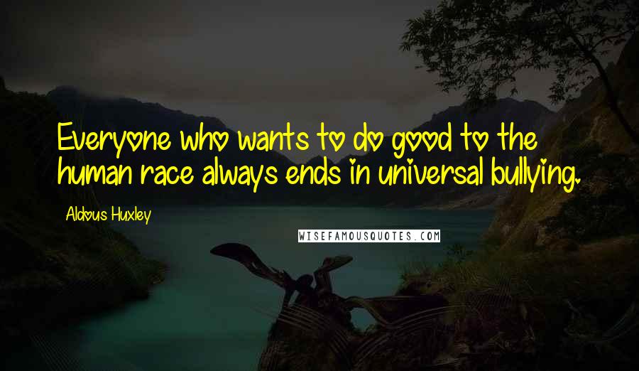 Aldous Huxley Quotes: Everyone who wants to do good to the human race always ends in universal bullying.