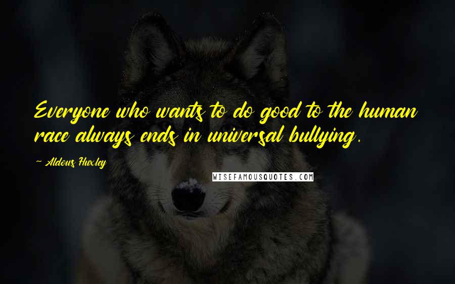 Aldous Huxley Quotes: Everyone who wants to do good to the human race always ends in universal bullying.