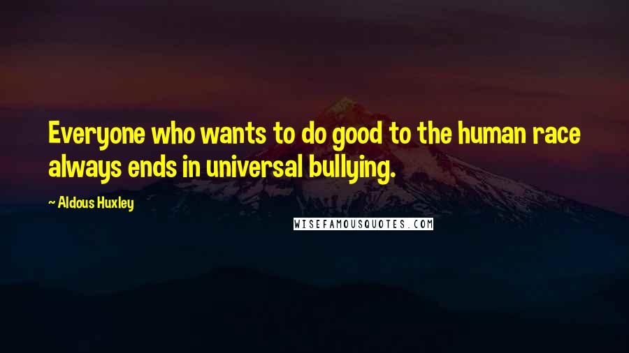 Aldous Huxley Quotes: Everyone who wants to do good to the human race always ends in universal bullying.